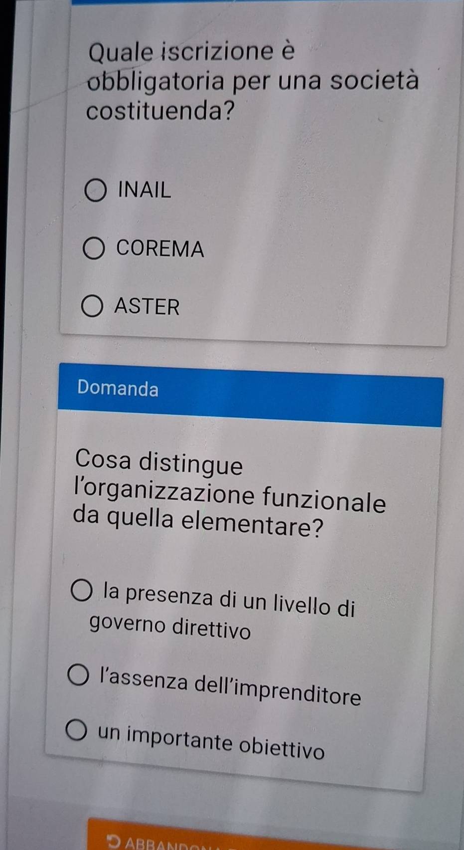 Quale iscrizione è
obbligatoria per una società
costituenda?
INAIL
COREMA
ASTER
Domanda
Cosa distingue
l'organizzazione funzionale
da quella elementare?
la presenza di un livello di
governo direttivo
l'assenza dell'imprenditore
un importante obiettivo