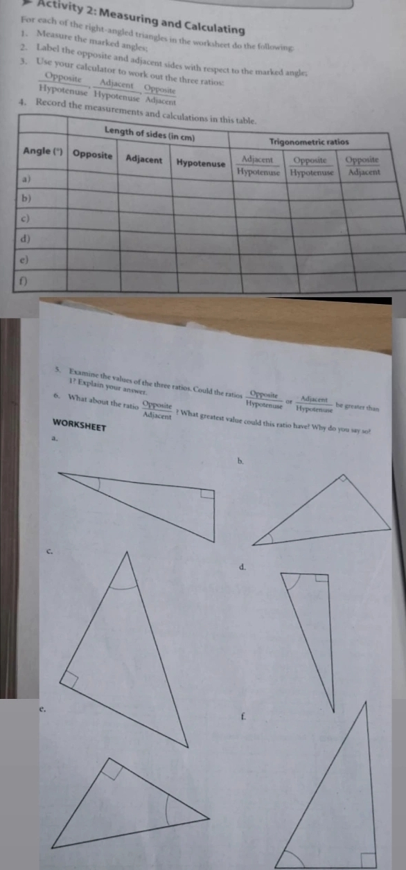 Activity 2: Measuring and Calculating 
For each of the right-angled triangles in the worksheet do the following 
1. Measure the marked angles; 
2. Label the opposite and adjacent sides with respect to the marked angle; 
3. Use your calculator to work out the three ratios: 
Opposite Adjacent Opposite 
Hypotenuse Hypotenuse Adjacent 
4. Record th 
1? Explain your answer. 
5. Examine the values of the three ratios. Could the ratios  Opposite/Hypotenuse or Adjacent/Hypotenuse  be greater than 
6. What about the ratio  Opposite/Adjacent  ? What greatest value could this ratio have? Why do you say so? 
WORKSHEET 
a. 
b. 
d. 
e.