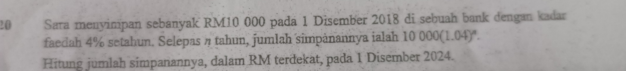 Sara menyimpan sebanyak RM10 000 padä 1 Disember 2018 di sebuah bank dengan kadar 
faedah 4% setahun. Selepas η tahun, jumlah simpànannya jalah 10 0000(1.04)^n. 
Hitung jumlah simpanannya, dalam RM terdekat, pada 1 Disember 2024.