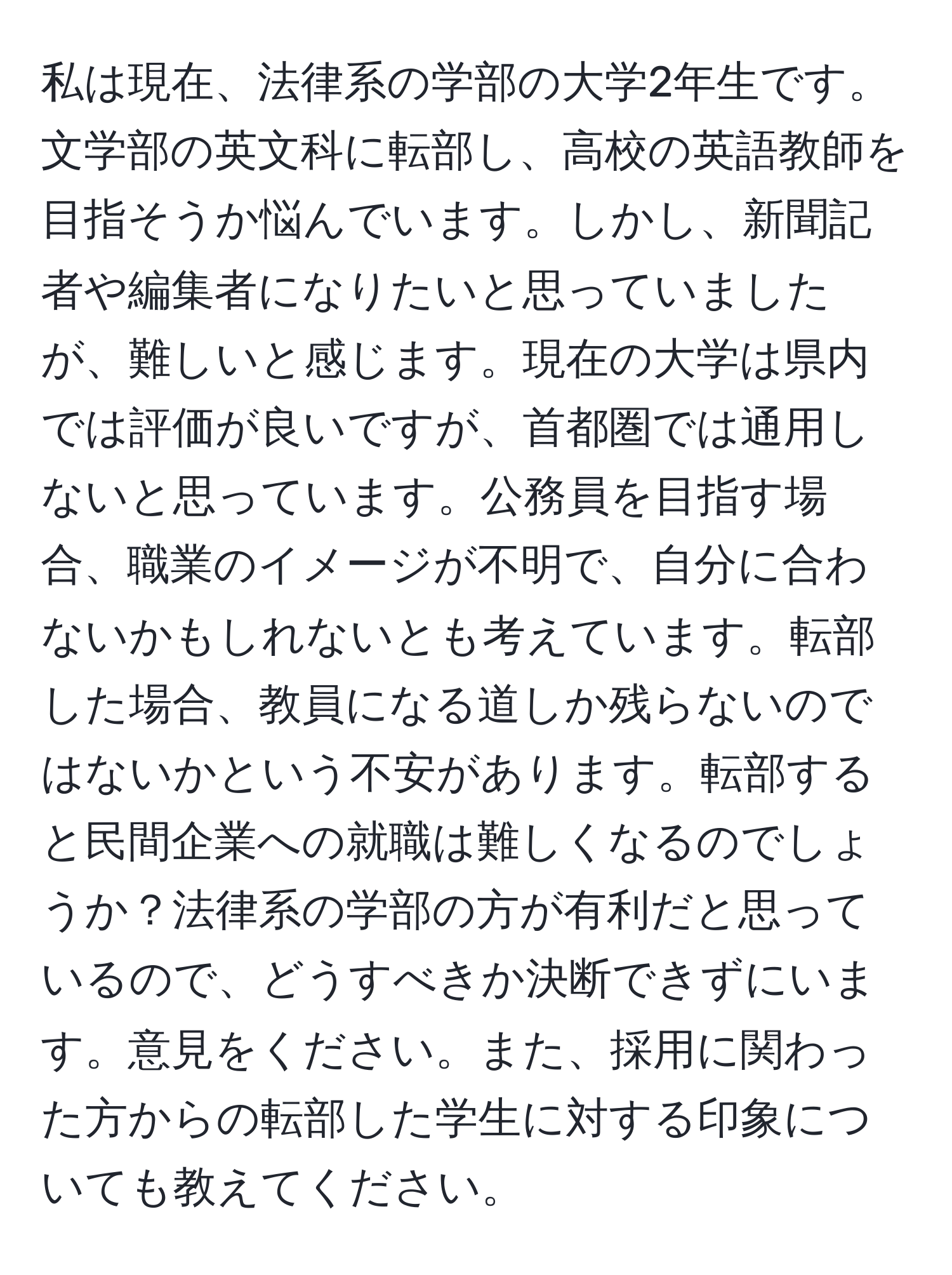 私は現在、法律系の学部の大学2年生です。文学部の英文科に転部し、高校の英語教師を目指そうか悩んでいます。しかし、新聞記者や編集者になりたいと思っていましたが、難しいと感じます。現在の大学は県内では評価が良いですが、首都圏では通用しないと思っています。公務員を目指す場合、職業のイメージが不明で、自分に合わないかもしれないとも考えています。転部した場合、教員になる道しか残らないのではないかという不安があります。転部すると民間企業への就職は難しくなるのでしょうか？法律系の学部の方が有利だと思っているので、どうすべきか決断できずにいます。意見をください。また、採用に関わった方からの転部した学生に対する印象についても教えてください。