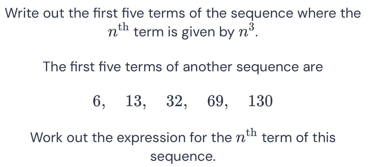 Write out the first five terms of the sequence where the
n^(th) term is given by n^3. 
The first five terms of another sequence are
6, 13, 32, 69, 130
Work out the expression for the n^(th) term of this 
sequence.