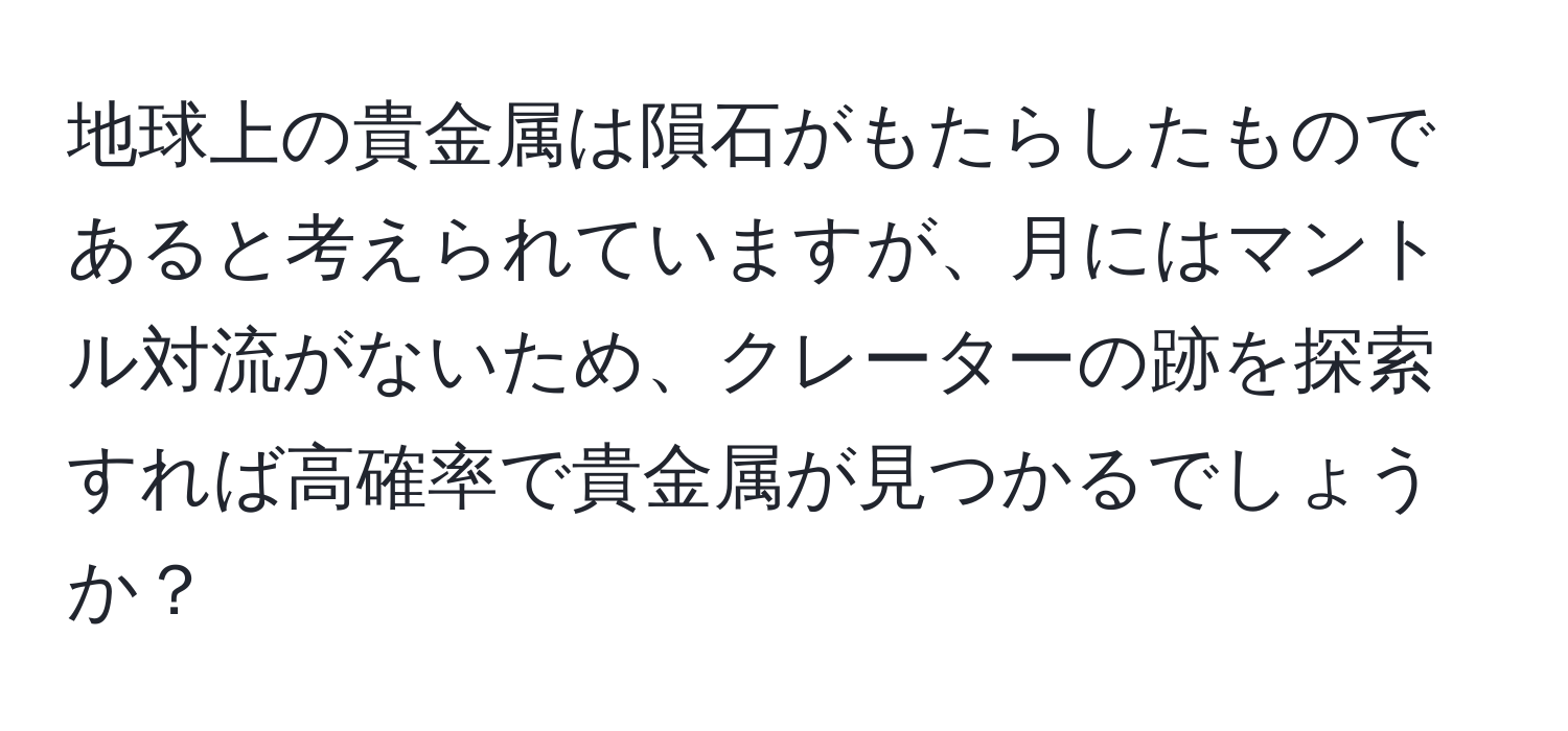 地球上の貴金属は隕石がもたらしたものであると考えられていますが、月にはマントル対流がないため、クレーターの跡を探索すれば高確率で貴金属が見つかるでしょうか？