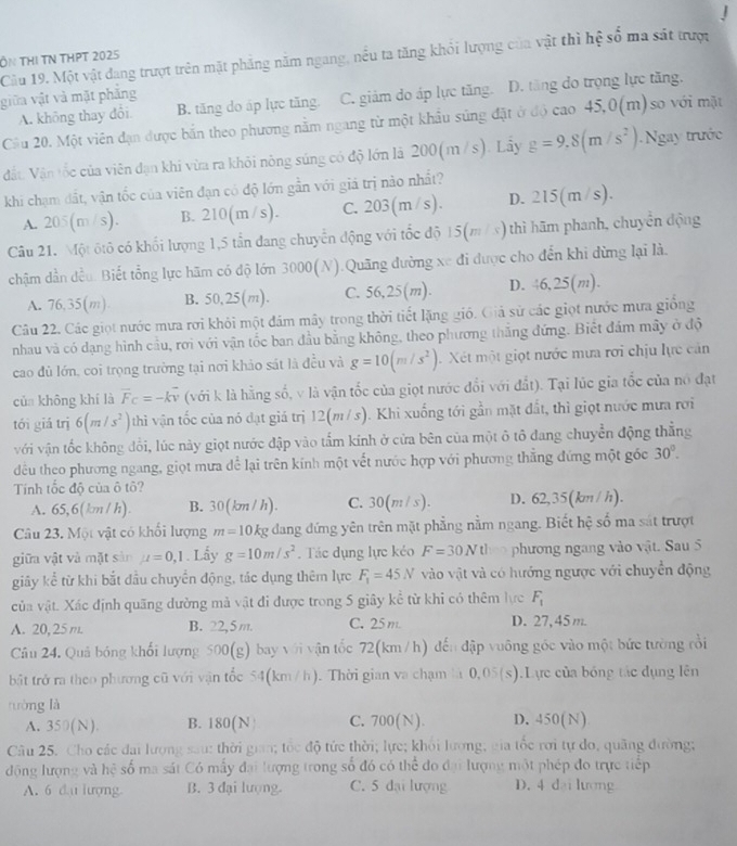 ÔN THị TN THPT 2025 Cầu 19. Một vật đang trượt trên mặt phẳng năm ngang, nếu ta tăng khỏi lượng của vật thì hệ số ma sát trược
giữa vật và mặt phăng
A. không thay đổi B. tăng do áp lực tăng. C. giám do áp lực tăng. D. tăng do trọng lực tăng.
Cầu 20. Một viên đạn được bắn theo phương nằm ngang từ một khẩu súng đặt ở độ cao 45,0(m)so với mặt
Vất Vận tốc của viên đạn khi vừa ra khỏi nông súng có độ lớn là 200(m /s). Lây g=9,8(m/s^2) Ngay trước
khi chạm đất, vận tốc của viên đạn có độ lớn gần với giá trị nào nhất?
A. 205(m/s). B. 210(m/s). C. 203(m/s). D. 215(m/s).
Câu 21. Một ôtô có khổi lượng 1,5 tần đang chuyển động với tốc độ 15(m / x) thì hãm phanh, chuyển động
chậm dẫn đều. Biết tổng lực hãm có độ lớn 3000(N).Quãng đường xe đi được cho đến khi dừng lại là.
A. 76,35(m) B. 50,25(m). C. 56,25(m). D. 46,25(m).
Câu 22. Các giọt nước mưa rơi khỏi một đám mây trong thời tiết lặng gió. Giả sử các giọt nước mưa giống
nhau và có dạng hình cầu, rơi với vận tốc ban đầu bằng không, theo phương thắng đứng. Biết đám mây ở độ
cao đủ lớn, coi trọng trường tại nơi khảo sát là đều và g=10(m/s^2). Xét một giọt nước mưa rơi chịu lực cản
của không khí là vector F_C=-kvector v (với k là hằng số, v là vận tốc của giọt nước đổi với đất). Tại lúc gia tốc của nó đạt
tói giá trị 6(m/s^2) thi vận tốc của nó đạt giá trị 12(m/s). Khi xuống tới gần mặt đất, thì giọt nước mưa rơi
với vận tốc không đổi, lúc này giọt nước đập vào tấm kính ở cửa bên của một ô tô đang chuyển động thẳng
đều theo phương ngang, giọt mưa để lại trên kính một vết nước hợp với phương thắng đứng một góc 30°.
Tính tốc độ của ô tô?
A. 65,6(km / h). B. 30(km / h). C. 0 (m/s). D. 62,35(km /h).
Câu 23. Một vật có khổi lượng m=10 kg dang đứng yên trên mặt phẳng nằm ngang. Biết hệ số ma sát trượt
giữa vật và mặt sản mu =0,1. Lấy g=10m/s^2. Tác dụng lực kẻo F=30Ntl phương ngang vào vật. Sau 5
giây kể từ khi bắt đầu chuyển động, tác dụng thêm lực F_1=45N vào vật và có hướng ngược với chuyển động
của vật. Xác định quãng dường mả vật đi được trong 5 giây kể từ khi có thêm lực F_1
A. 20, 25 m. B. 22,5 m. C. 25m. D. 27,45 m.
Câu 24. Quả bóng khối lượng 500(g) bay với vận tốc 72(km / h) đến đập vuông góc vào một bức tường rồi
bật trở ra theo phương cũ với vận tốc 54(km/h). Thời gian va chạm là 0,05(s).Lực của bóng tác dụng lên
tưòng là C. 700(N). D. 450(N)
A. 350(N). B. 180(N
Câu 25. Cho các đai lượng sau: thời gian; tốc độ tức thời; lực; khỏi lương; cia tốc rơi tự do, quãng đường;
động lượng và hệ số ma sát Có mấy đại lượng trong số đó có thể đo đại lượng một phép đo trực tiếp
A. 6 du lượng B. 3 đại lượng. C. 5 đại lượng D. 4 dại lương