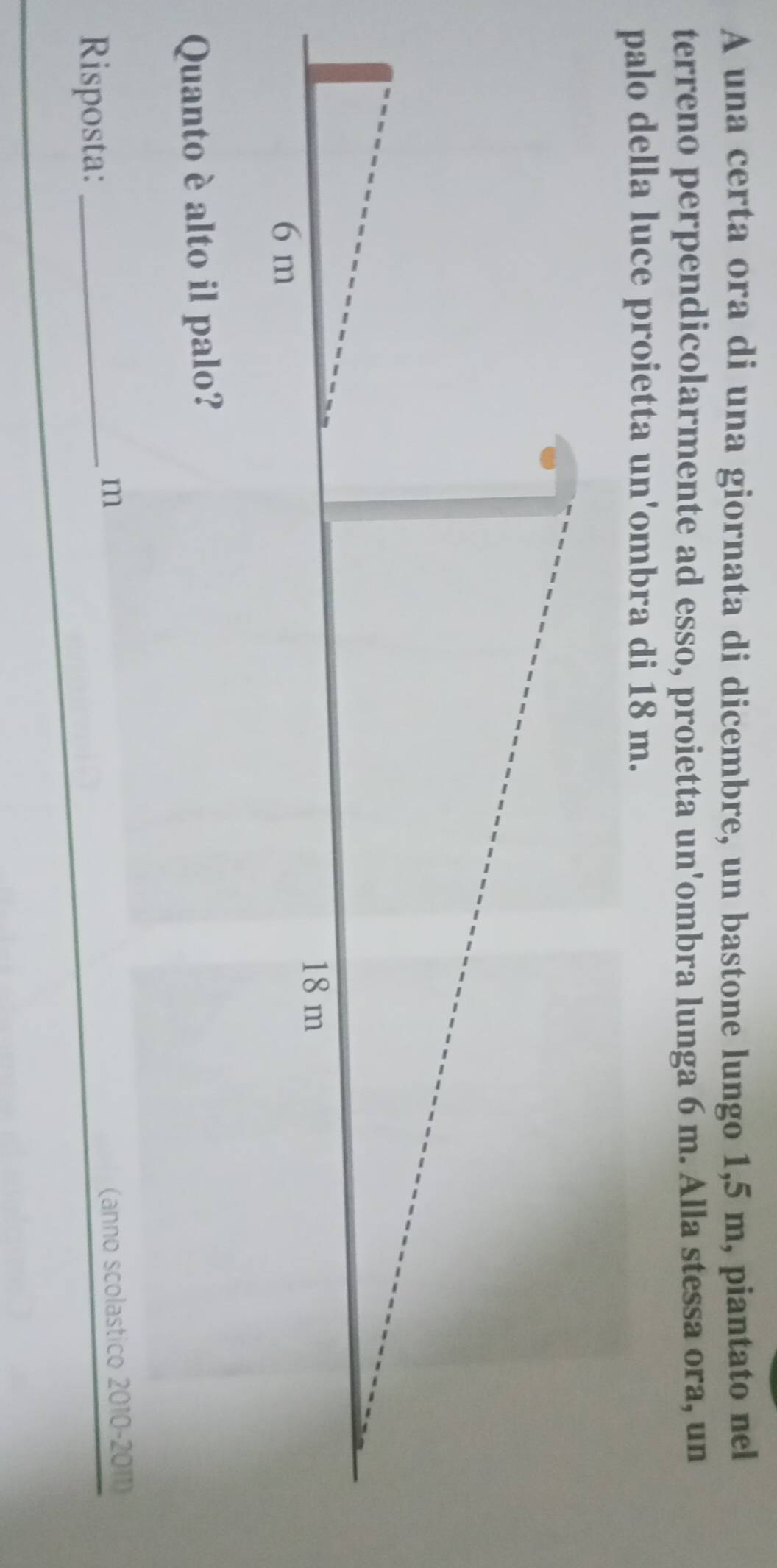 A una certa ora di una giornata di dicembre, un bastone lungo 1,5 m, piantato nel 
terreno perpendicolarmente ad esso, proietta un'ombra lunga 6 m. Alla stessa ora, un 
palo della luce proietta un'ombra di 18 m. 
Quanto è alto il palo? 
Risposta:_ 
m (anno scolastico 2010-2011)