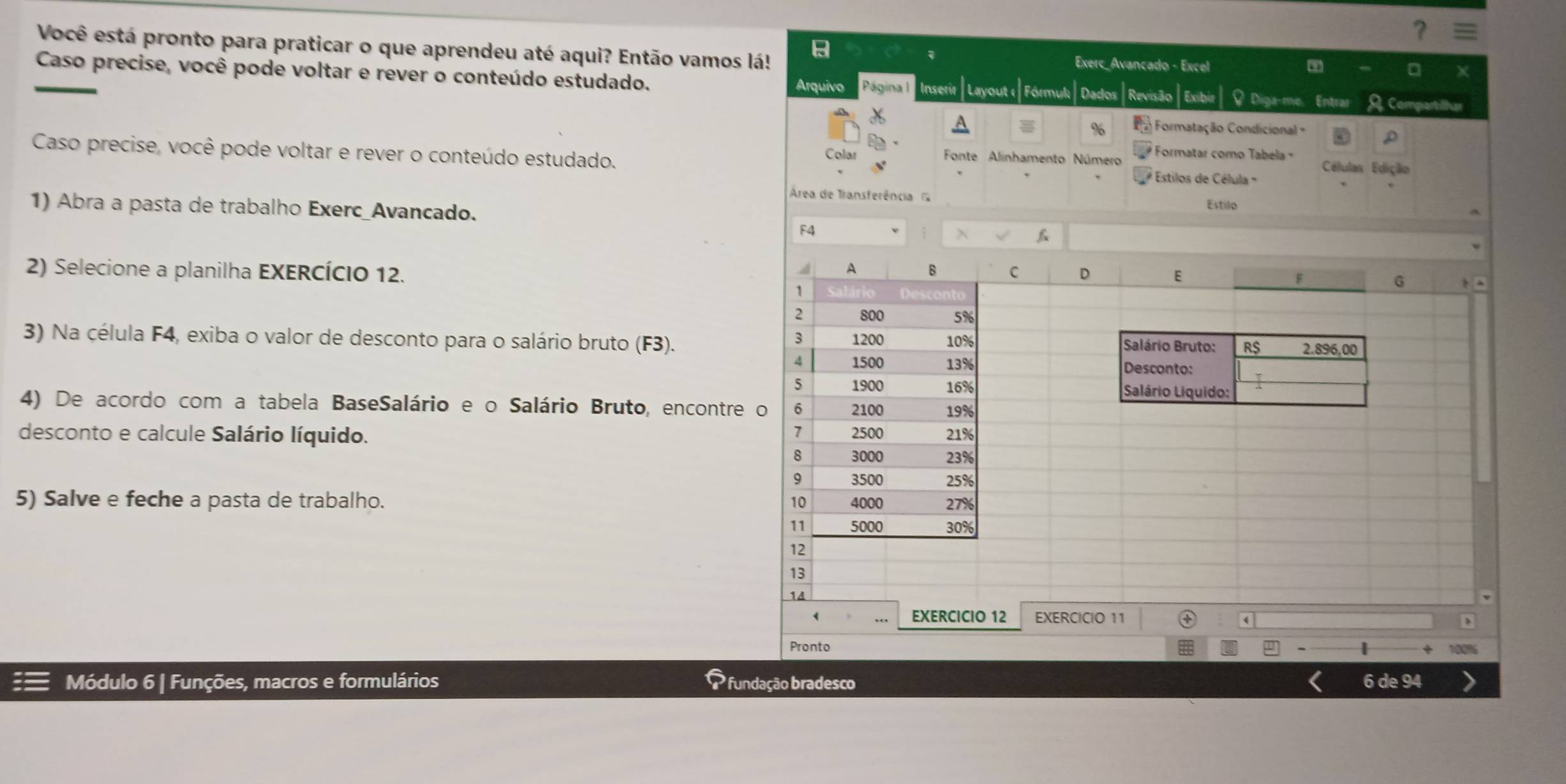 Você está pronto para praticar o que aprendeu até aqui? Então vamos lá! Exerc_Avancado - Excel 
Caso precise, você pode voltar e rever o conteúdo estudado. ir |Layout e| Fórmulı | Dados|Revisão | Exibir| ♀ Diga-me. Entrar A. Compartilhar 
Arquivo Página I 
% Formatação Condicional = D 
Caso precise, você pode voltar e rever o conteúdo estudado. * Estilos de Célula ' 
Colar Fonte Alinhamento Número Formatar como Tabela Células Edição 
Área de Transferência Estilo 
1) Abra a pasta de trabalho Exerc_Avancado. 
F4 
4 A B 
2) Selecione a planilha EXERCÍCIO 12. C D E 
1
2 800 5%
3 
3) Na célula F4, exiba o valor de desconto para o salário bruto (F3). 1200 10% Salário Bruto: R$ 2.896,00
4 1500 13% Desconto: 
5 1900 16% Salário Liquido: 
4) De acordo com a tabela BaseSalário e o Salário Bruto, encontre o 6 2100 19%
desconto e calcule Salário líquido. 2500 23% 21%
1
8 3000
9 3500 25%
5) Salve e feche a pasta de trabalho. 4000 27%
10
11 5000 30%
12
13
14
( 
EXERCICIO 12 EXERCICIO 11 4 
Pronto 
Módulo 6 | Funções, macros e formulários P fundação bradesco