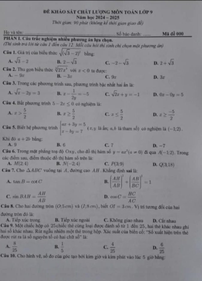 để khảo sát chát lượng môn toán lớp 9
Năm học 2024 - 2025
Thời gian: 90 phút (không kế thời gian giao đề)
Họ và tên: _ Số báo danh: _Mã đề 000
PHÁN I. Câu trắc nghiệm nhiều phương án lựa chọn.
(Thỉ sinh trá lời từ câu 1 đến câu 12. Mỗi câu hồi thí sinh chỉ chọn một phương án)
Câu 1. Giá trị của biểu thức sqrt((sqrt 3)-2)^2 bằng:
A. sqrt(3)-2 B. 2-sqrt(3) C. -2-sqrt(3) D. 2+sqrt(3)
Câu 2. Thu gọn biểu thức sqrt[3](27x^3) với x<0</tex> ta được:
A. - 9x B. -3r C. 9x D. 3z
Câu 3. Trong các phương trinh sau, phương trình bậc nhất hai ấn là:
A. sqrt(x)-2y=3 B. x- 1/2y =-5 C. sqrt(2)x+y=-1 D. 0x-0y=5
Câu 4. Bất phương trình 5-2x≤ 0 có nghiệm là:
A. x> 5/2  B. x≥  5/2  C. x≤  5/2  D. x≥  (-5)/2 
Câu 5. Biết hệ phương trình beginarrayl ax+3y=5 x-by=7endarray. ( π, y là ẩn; α,δ là tham số) có nghiệm là (-1;2).
Khi đó a+2b bằng:
A. 9 B. 6 C. 7 D. -7
Câu 6. Trong mặt phẳng toạ độ Oxy, cho đồ thị hám số y=ax^2(a!= 0) đi qua A(-1:2). Trong
các điểm sau, điễm thuộc đồ thị hàm số trên là:
A. M(2;4) B. N(-2;4) C. P(3:9) D. Q(3;18)
Câu 7. Cho △ ABC vuông tại A, đường cao A/ . Khẳng định sai là:
A. tan B=cot C B. ( AH/AB )^2+( AB/BC )^2=1
C. sin BAH= AH/AB  cos C= HC/AC 
D.
Câu 8. Cho hai đường tròn (O;5cm) và (I;8cm) , biết OI=3cm. Vị trí tương đổi của hai
đường tròn đó là:
A. Tiếp xúc trong B. Tiếp xúc ngoài C. Không giao nhau D. Cất nhau
Câu 9. Một chiếc hộp có 25 chiếc thẻ cùng loại được đánh số từ 1 đến 25, hai thẻ khác nhau ghi
hai số khác nhau. Rút ngẫu nhiên một thê trong hộp. Xác suất của biển cố: ''Số xuất hiện trên thẻ
được rút ra là số nguyên tổ có hai chữ 4= * là:
A.  8/25   1/5   4/25   6/25 
B.
C.
D.
Câu 10. Cho hình vẽ, số đo của góc tạo bởi kim giờ và kim phút vào lúc 5 giờ bằng: