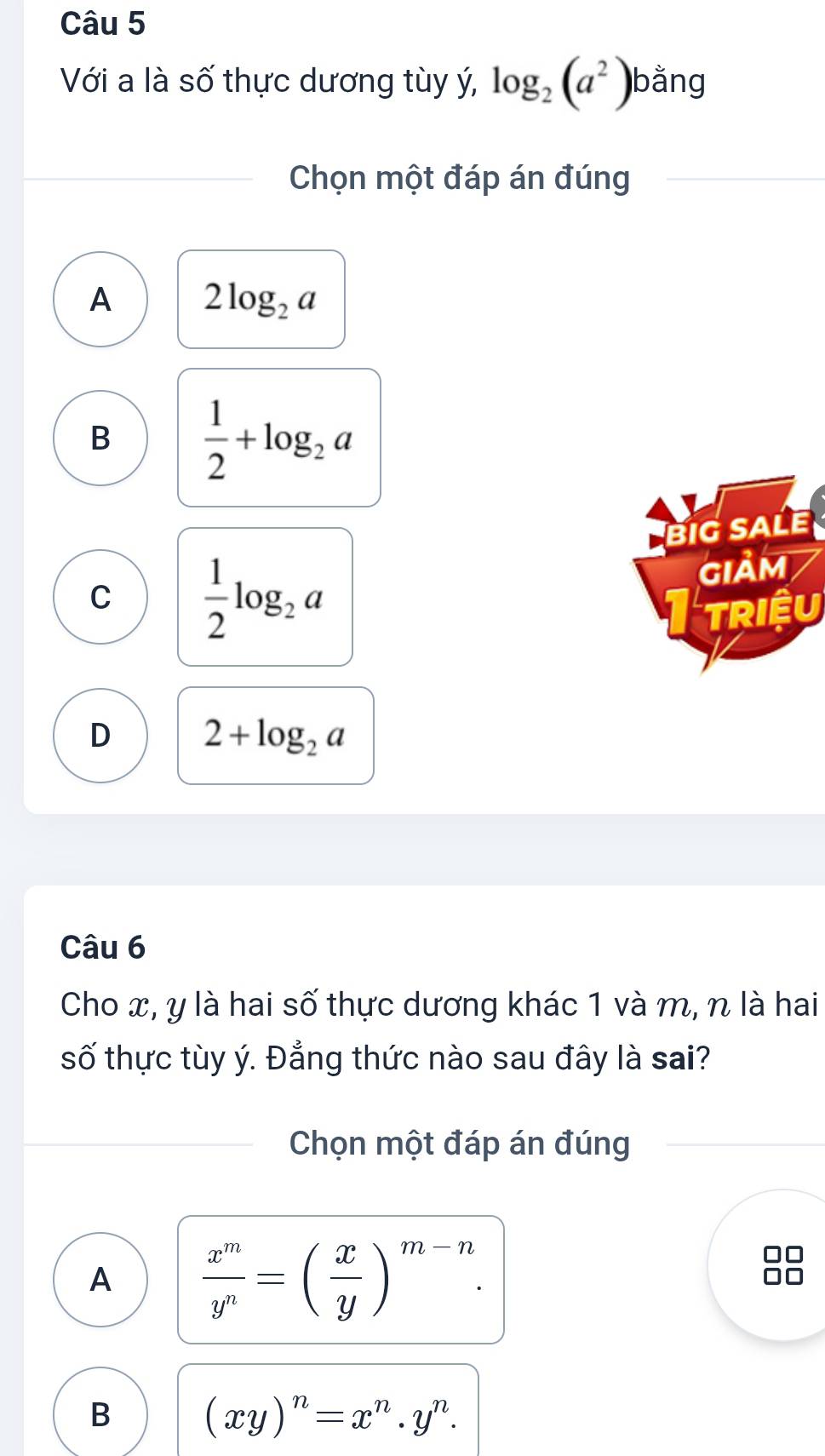 Với a là số thực dương tùy ý, log _2(a^2) bằng
Chọn một đáp án đúng
A 2log _2a
B  1/2 +log _2a
BiG SALE
C  1/2 log _2a
GIảM
TRIệU
D 2+log _2a
Câu 6
Cho x, y là hai số thực dương khác 1 và m, n là hai
số thực tùy ý. Đẳng thức nào sau đây là sai?
Chọn một đáp án đúng
A  x^m/y^n =( x/y )^m-n.
B (xy)^n=x^n.y^n.