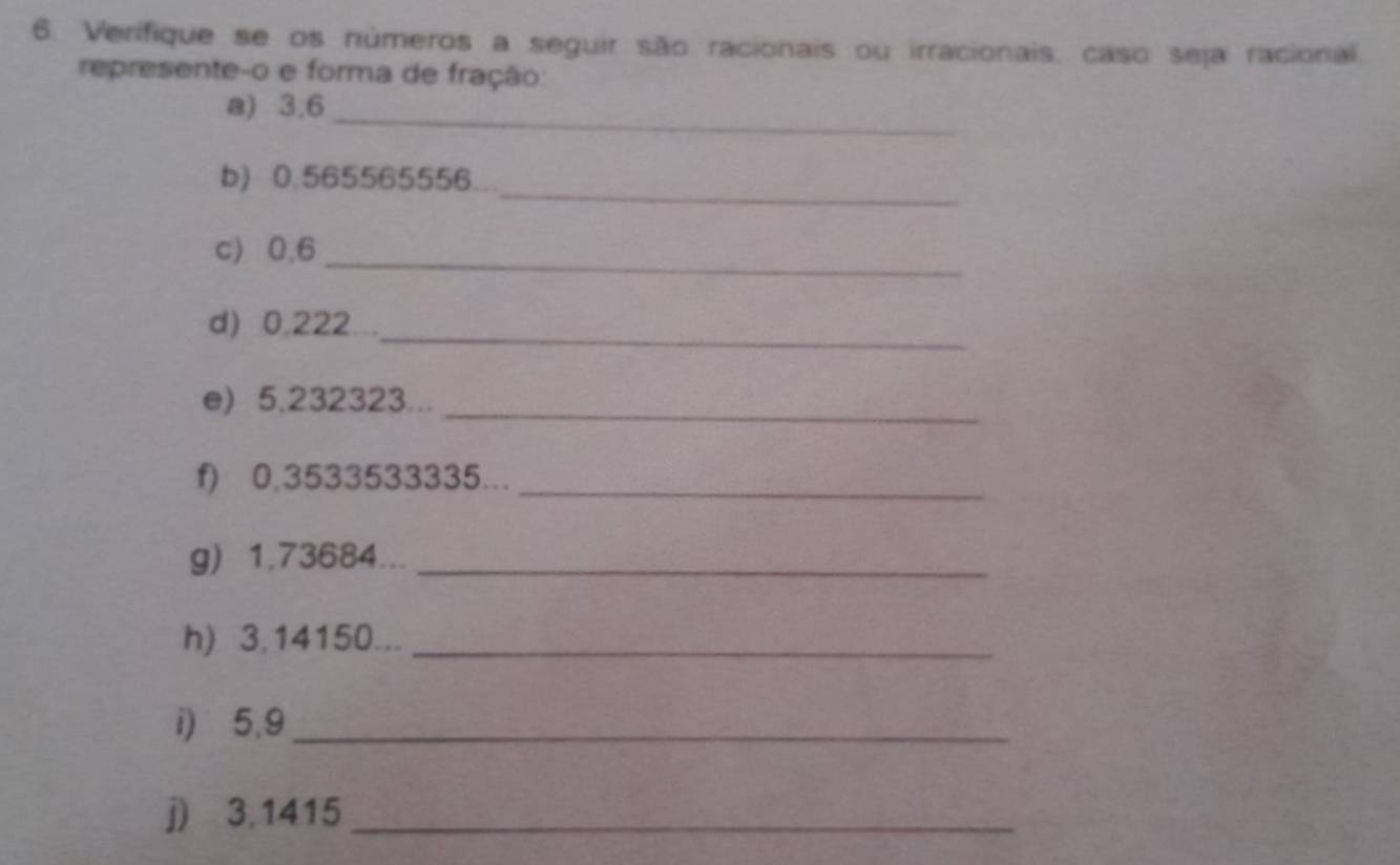 Verifique se os números a seguir são racionais ou irracionais, caso seja racional. 
represente-o e forma de fração: 
a) 3.6 _ 
_ 
b) 0.565565556. 
c) 0.6 _ 
d) 0,222..._ 
e) 5,232323..._ 
f) 0,3533533335..._ 
g) 1,73684..._ 
h) 3,14150..._ 
i) 5,9 _ 
j) 3,1415 _