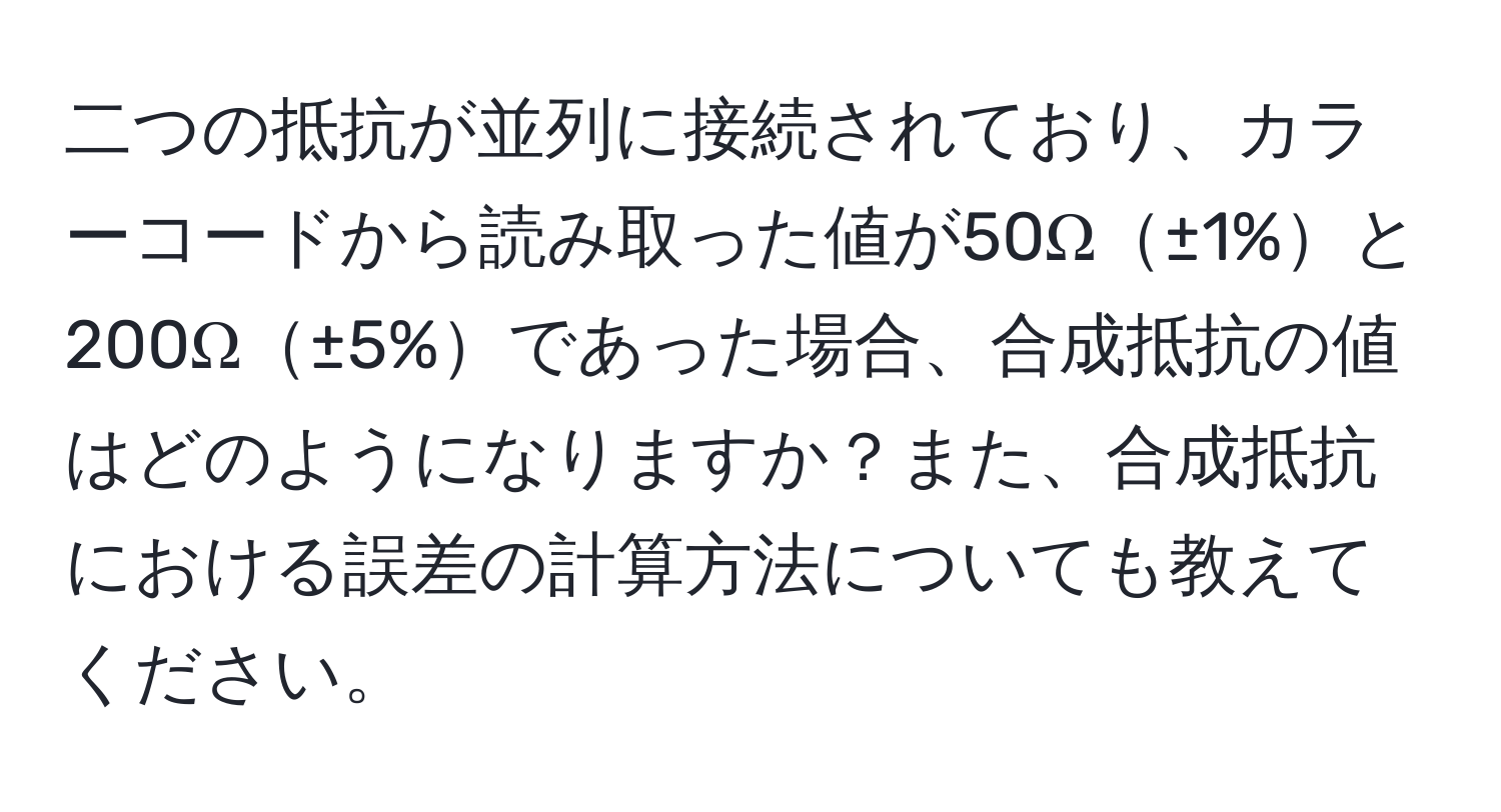 二つの抵抗が並列に接続されており、カラーコードから読み取った値が50Ω±1%と200Ω±5%であった場合、合成抵抗の値はどのようになりますか？また、合成抵抗における誤差の計算方法についても教えてください。