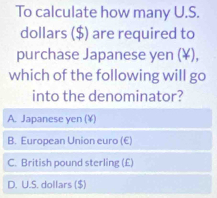 To calculate how many U.S.
dollars ($) are required to
purchase Japanese yen (¥),
which of the following will go
into the denominator?
A. Japanese yen (¥)
B. European Union euro (€)
C. British pound sterling (£)
D. U.S. dollars ($)