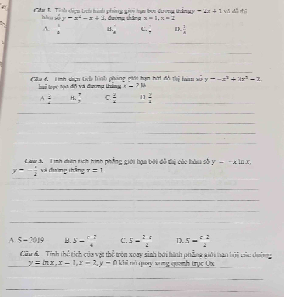 Tính diện tích hình phẳng giới hạn bởi dường thăngy =2x+1 và dỗ thị
hàm số y=x^2-x+3 , đường tháng x=1, x=2
a
A - 1/6 
B  1/6  C.  1/7  D.  2/8 
n
_
_
_
_
Câu 4. Tính diện tích hình phăng giới hạn bởi đồ thị hàm số y=-x^3+3x^2-2. 
hai trục tọa độ và đường thăng x=2la
_A.  5/2  B.  7/2  C.  3/2  D.  9/2  _
_
_
_
_
Câu 5. Tính diện tích hình phăng giới hạn bởi đồ thị các hàm số y=-xln x,
y=- x/2  và đường thắng x=1. 
_
_
_
_
_
_
A. S=2019 B. S= (e-2)/4  C. S= (2-e)/2  D. S= (e-2)/2 
Câu 6. Tính thể tích của vật thể tròn xoay sinh bởi hình phẳng giới hạn bởi các đường
_
y=ln x, x=1, x=2, y=0 khi nó quay xung quanh trục Ox
_
_