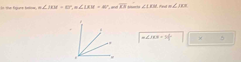 In the figure below, m∠ JKM=83°, m∠ LKM=46° and overline KN bisects ∠ LKM L Find m∠ JKN
m∠ JKN=51°
5