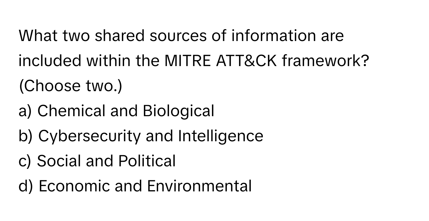 What two shared sources of information are included within the MITRE ATT&CK framework? (Choose two.)

a) Chemical and Biological
b) Cybersecurity and Intelligence
c) Social and Political
d) Economic and Environmental