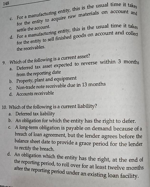 148
c. For a manufacturing entity, this is the usual time it takes
for the entity to acquire raw materials on account and
settle the account.
d. For a manufacturing entity, this is the usual time it takes
for the entity to sell finished goods on account and collect
the receivables.
9. Which of the following is a current asset?
a. Deferred tax asset expected to reverse within 3 months
from the reporting date
b. Property, plant and equipment
c. Non-trade note receivable due in 13 months
d. Accounts receivable
10. Which of the following is a current liability?
a. Deferred tax liability
b. An obligation for which the entity has the right to defer.
c. A long-term obligation is payable on demand because of a
breach of loan agreement, but the lender agrees before the
balance sheet date to provide a grace period for the lender
to rectify the breach.
d. An obligation which the entity has the right, at the end of
the reporting period, to roll over for at least twelve months
after the reporting period under an existing loan facility.