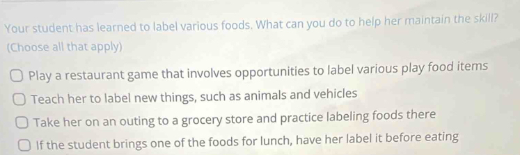 Your student has learned to label various foods. What can you do to help her maintain the skill?
(Choose all that apply)
Play a restaurant game that involves opportunities to label various play food items
Teach her to label new things, such as animals and vehicles
Take her on an outing to a grocery store and practice labeling foods there
If the student brings one of the foods for lunch, have her label it before eating