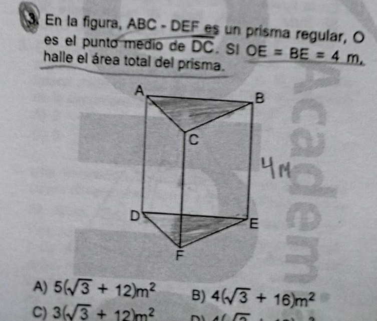 En la figura, ABC - DEF es un prisma regular, O
es el punto médio de overline DC. SI OE=BE=4m, 
halle el área total del prisma.
A) 5(sqrt(3)+12)m^2 B) 4(sqrt(3)+16)m^2
C) 3(sqrt(3)+12)m^2
A(