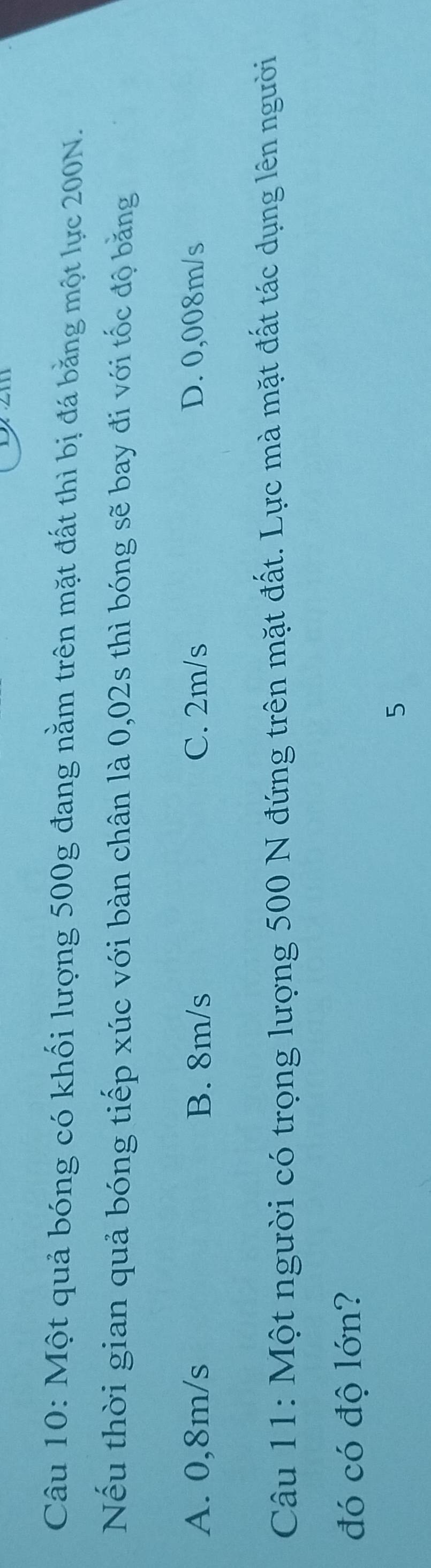 Một quả bóng có khối lượng 500g đang nằm trên mặt đất thì bị đá băng một lực 200N.
Nếu thời gian quả bóng tiếp xúc với bàn chân là 0,02s thì bóng sẽ bay đi với tốc độ băng
A. 0,8m/s B. 8m/s C. 2m/s D. 0,008m/s
Câu 11: Một người có trọng lượng 500 N đứng trên mặt đất. Lực mà mặt đất tác dụng lên người
đó có độ lớn?
5