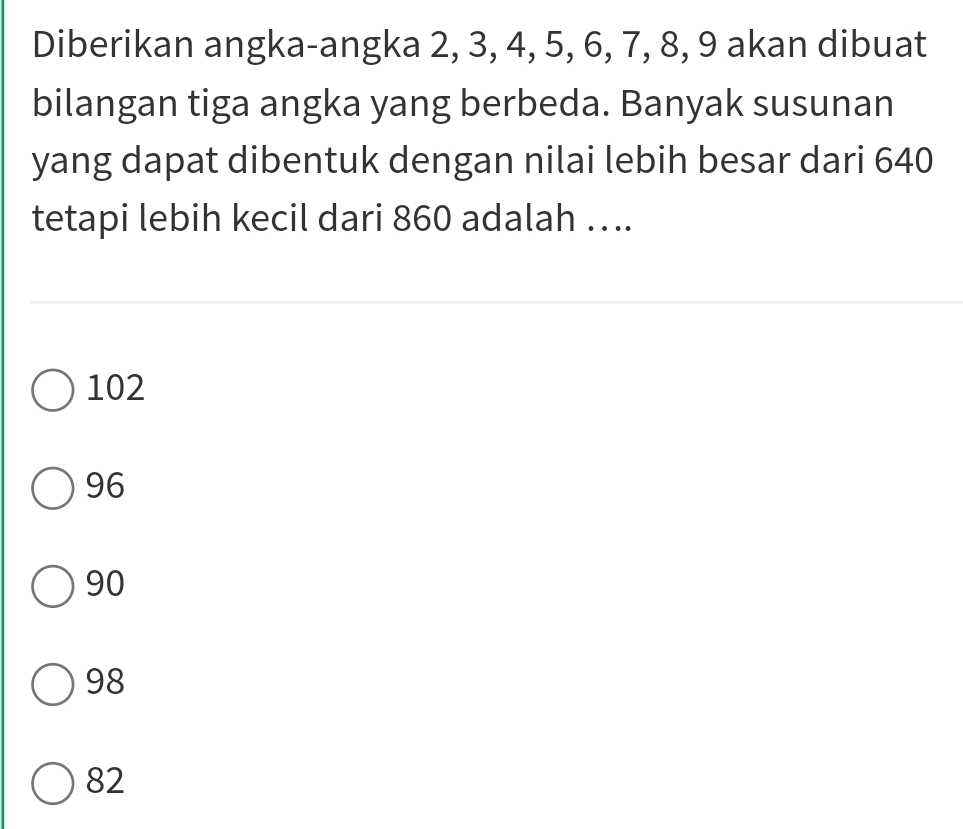 Diberikan angka-angka 2, 3, 4, 5, 6, 7, 8, 9 akan dibuat
bilangan tiga angka yang berbeda. Banyak susunan
yang dapat dibentuk dengan nilai lebih besar dari 640
tetapi lebih kecil dari 860 adalah …..
102
96
90
98
82