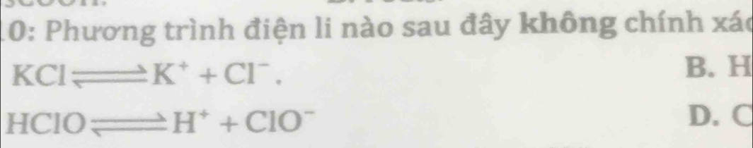 10: Phương trình điện li nào sau đây không chính xác
KClleftharpoons K^++Cl^-. B. H
HCIOleftharpoons H^++CIO^-
D. C