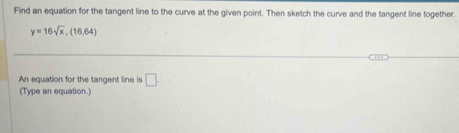 Find an equation for the tangent line to the curve at the given point. Then sketch the curve and the tangent line together.
y=16sqrt(x), (16,64)
An equation for the tangent line is □ . 
(Type an equation.)