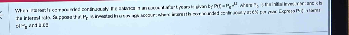 When interest is compounded continuously, the balance in an account after t years is given by P(t)=P_0e^(kt) , where P_0 is the initial investment and k is 
the interest rate. Suppose that P_0 is invested in a savings account where interest is compounded continuously at 6% per year. Express P(t) in terms 
of P_0 and 0.06.