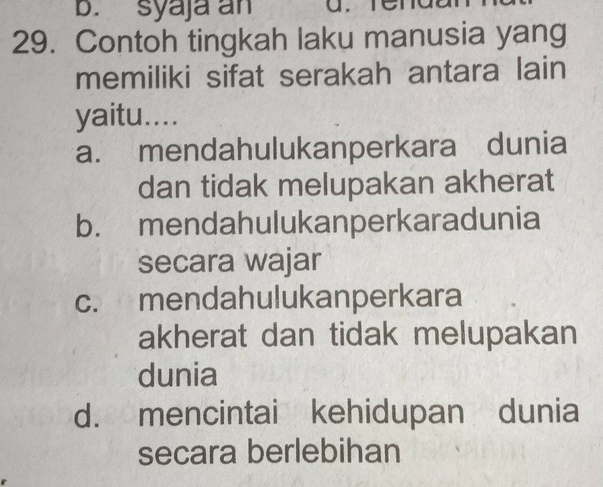 syaja an
a.
29. Contoh tingkah laku manusia yang
memiliki sifat serakah antara lain
yaitu....
a. mendahulukanperkara dunia
dan tidak melupakan akherat
b. mendahulukanperkaradunia
secara wajar
c. mendahulukanperkara
akherat dan tidak melupakan
dunia
d. mencintai kehidupan dunia
secara berlebihan