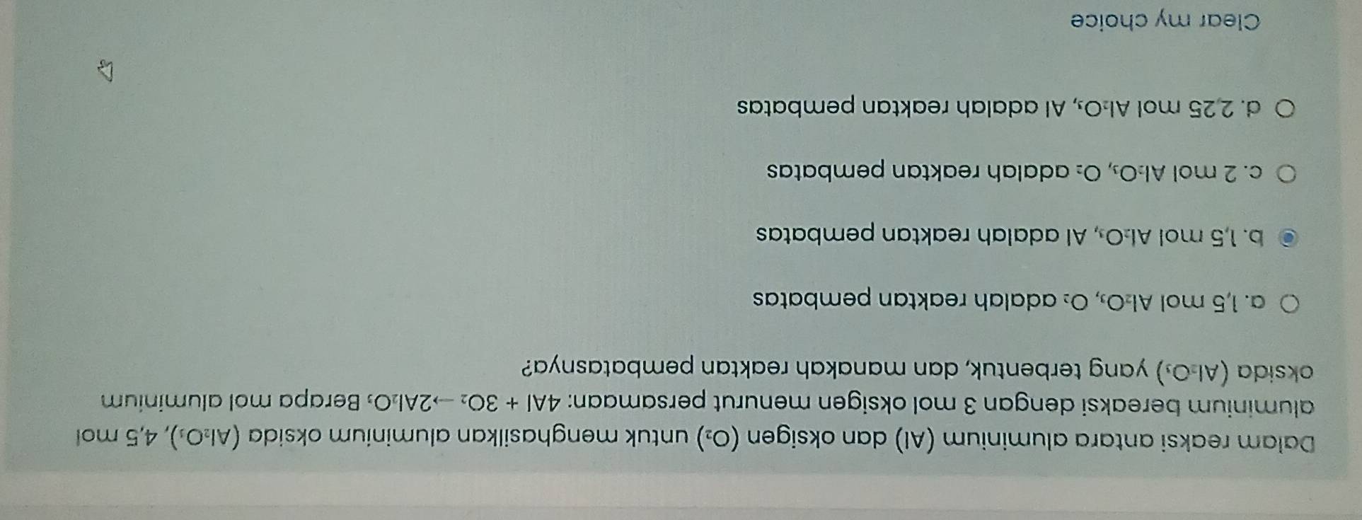 Dalam reaksi antara aluminium (Al) dan oksigen (O_2) untuk menghasilkan aluminium oksida (Al_2O_3) , 4,5 mol
aluminium bereaksi dengan 3 mol oksigen menurut persamaan: 4Al+3O_2to 2Al_2O Berapa mol aluminium
oksida (Al_2O_3) yang terbentuk, dan manakah reaktan pembatasnya?
a. 1,5 mol Al_2O_3, O_2 adalah reaktan pembatas
b. 1,5 mol AI_2O , Al adalah reaktan pembatas
c. 2 mol Al_2O_3, O_2 adalah reaktan pembata
d. 2,25 mol Al_2O , Al adalah reaktan pembatas
Clear my choice