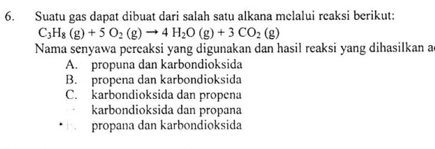 Suatu gas dapat dibuat dari salah satu alkana melalui reaksi berikut:
C_3H_8(g)+5O_2(g)to 4H_2O(g)+3CO_2(g)
Nama senyawa pereaksi yang digunakan dan hasil reaksi yang dihasilkan ac
A. propuna dan karbondioksida
B. propena dan karbondioksida
C. karbondioksida dan propena
karbondioksida dan propana
propana dan karbondioksida