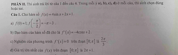 PHẢN II. Thí sinh trả lời từ câu 1 đến câu 4. Trong mỗi ý a), b), c), d) ở mỗi câu, thí sinh chọn đúng 
hoặc sai. 
Câu 1. Cho hàm số f(x)=4sin x+2x+1. 
a) f(0)=1; f(- π /2 )=-π -3. 
b) Đạo hàm của hàm số đã cho là f'(x)=-4cos x+2. 
c) Nghiệm của phương trình f'(x)=0 trên đoạn [0;π ] là  2π /3 . 
d) Giá trị lớn nhất của f(x) trên đoạn [0;π ] là 2π +1.