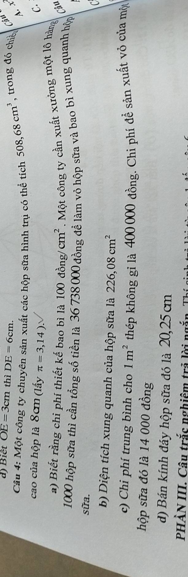 Biết OE=3cm thì DE=6cm. Câu 
Câu 4: Một công ty chuyên sản xuất các hộp sữa hình trụ có thể tích
508,68cm^3 , trong đó chiều 
A. x 
cao của hộp là 8cm (lấy π =3,14). 
C. 
a) Biết rằng chi phí thiết kế bao bì là 100dong/cm^2. Một công ty cần xuất xưởng một lô hàng 
Câu
1000 hộp sữa thì cần tổng số tiền là 36 738 000 đồng để làm vỏ hộp sữa và bao bì xung quanh hộp 
sữa. 
C 
b) Diện tích xung quanh của hộp sữa là 226,08cm^2
c) Chi phí trung bình cho 1m^2 thép không gỉ là 400 000 đồng. Chi phí để sản xuất vỏ của một 
hộp sữa đó là 14 000 đồng 
d) Bán kính đáy hộp sữa đó là 20,25cm
PHẢN III. Câu trắc nghiêm trả lời ngắn