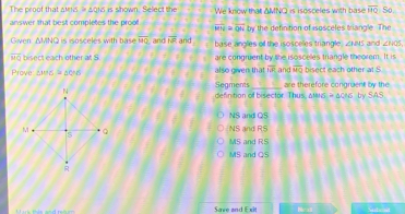 The proof that amns a0Ns is shown. Select the
answer that best completes the prool overline MN=overline QN We know that ΔMNQ is isosceles with base overline HQ So.
by the defintion of isosceles trianale. The
Given AMNQ is isosceles with b as overline MQ and overline NR and base angles of the isosceles triangle ∠ PBD and ∠ HQS,
overline MQ bisect each other at S are congruent by the isoscelles triangle theorem. It is
Prove △ WOG≌ △ OOB also given that overline IA and overline MQ bisect each other at S
Segments are therefore congruent by the
t of bis ec t or. Th us . A MG=△ CMG by SAS
NS and QS
NS and RS
MS and RS
MS and QS
Save and Exit