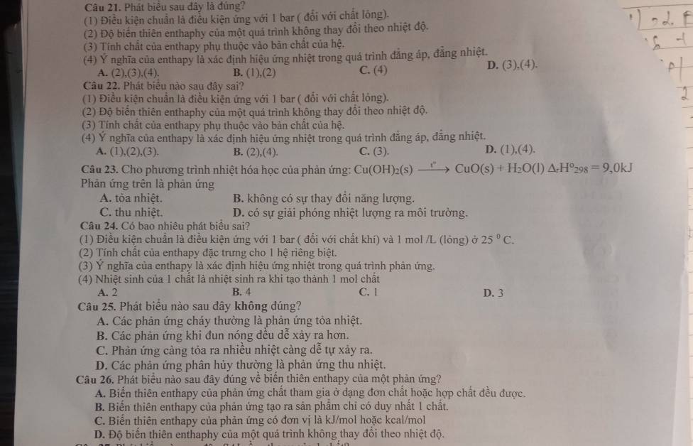 Phát biểu sau đây là đúng?
(1) Điều kiện chuẩn là điễu kiện ứng với 1 bar ( đổi với chất lông).
(2) Độ biến thiên enthaphy của một quá trình không thay đổi theo nhiệt độ.
(3) Tính chất của enthapy phụ thuộc vào bản chất của hệ.
(4) Ý nghĩa của enthapy là xác định hiệu ứng nhiệt trong quá trình đảng áp, đẳng nhiệt.
A. (2),(3),(4). B. (1),(2) C. (4)
D. (3),(4).
Câu 22. Phát biểu nào sau đây sai?
(1) Điều kiện chuẩn là điều kiện ứng với 1 bar ( đổi với chất lóng).
(2) Độ biển thiên enthaphy của một quá trình không thay đổi theo nhiệt độ.
(3) Tính chất của enthapy phụ thuộc vào bàn chất của hệ.
(4) Ý nghĩa của enthapy là xác định hiệu ứng nhiệt trong quá trình đẳng áp, đẳng nhiệt.
A. (1),(2),(3). B. (2),(4). C. (3). D. (1),(4).
Câu 23. Cho phương trình nhiệt hóa học của phản ứng: Cu(OH)_2(s)xrightarrow rCuO(s)+H_2O(l)△ _rH°_298=9,0kJ
Phản ứng trên là phản ứng
A. tòa nhiệt. B. không có sự thay đồi năng lượng.
C. thu nhiệt. D. có sự giải phóng nhiệt lượng ra môi trường.
Câu 24. Có bao nhiêu phát biểu sai?
(1) Điều kiện chuẩn là điều kiện ứng với 1 bar ( đối với chất khí) và 1 mol /L (lông) ở 25°C.
(2) Tính chất của enthapy đặc trưng cho 1 hệ riêng biệt.
(3) Ý nghĩa của enthapy là xác định hiệu ứng nhiệt trong quá trình phản ứng.
(4) Nhiệt sinh của 1 chất là nhiệt sinh ra khi tạo thành 1 mol chất
A. 2 B. 4 C. l D. 3
Câu 25. Phát biểu nào sau đây không đúng?
A. Các phản ứng cháy thưởng là phản ứng tỏa nhiệt.
B. Các phản ứng khi đun nóng đều dễ xảy ra hơn.
C. Phàn ứng cảng tỏa ra nhiều nhiệt cảng dễ tự xảy ra.
D. Các phản ứng phân hủy thường là phản ứng thu nhiệt.
Câu 26. Phát biểu nào sau đây đúng về biến thiên enthapy của một phản ứng?
A. Biển thiên enthapy của phản ứng chất tham gia ở dạng đơn chất hoặc hợp chất đều được.
B. Biến thiên enthapy của phản ứng tạo ra sản phầm chỉ có duy nhất 1 chất.
C. Biển thiên enthapy của phản ứng có đơn vị là kJ/mol hoặc kcal/mol
D. Độ biến thiên enthaphy của một quá trình không thay đổi theo nhiệt độ.