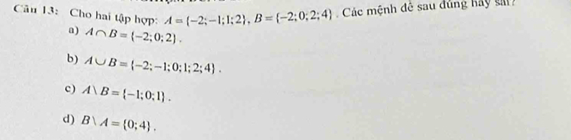 Cân 13: Cho hai tập hợp: A= -2;-1;I;2 , B= -2;0;2;4 Các mệnh đê sau đúng hay sa
a) A∩ B= -2;0;2.
b) A∪ B= -2;-1;0;1;2;4.
c) A)B= -1;0;1.
d) B∩ A= 0;4.