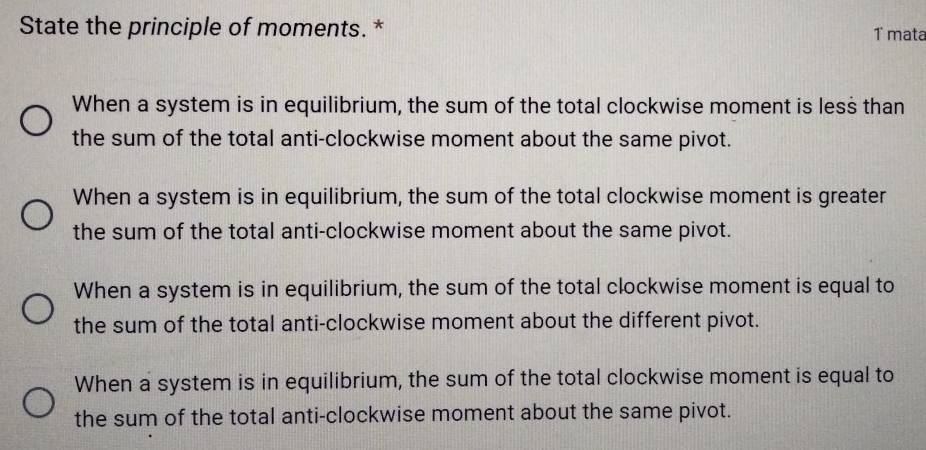 State the principle of moments. * T mata
When a system is in equilibrium, the sum of the total clockwise moment is less than
the sum of the total anti-clockwise moment about the same pivot.
When a system is in equilibrium, the sum of the total clockwise moment is greater
the sum of the total anti-clockwise moment about the same pivot.
When a system is in equilibrium, the sum of the total clockwise moment is equal to
the sum of the total anti-clockwise moment about the different pivot.
When a system is in equilibrium, the sum of the total clockwise moment is equal to
the sum of the total anti-clockwise moment about the same pivot.