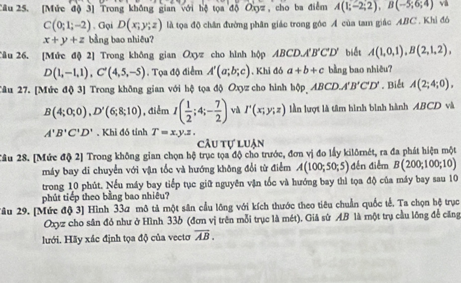 [Mức độ 3] Trong không gian với hộ tọa độ Oxyz , cho ba điểm A(1;-2;2),B(-5;6;4) và
C(0;1;-2) , Gại D(x;y;z) là tọa độ chân đường phân giác trong góc A của tam giác ABC . Khỉ đó
x+y+z bằng bao nhiêu?
Câu 26. [Mức độ 2] Trong không gian Oxyz cho hình hộp ABCD. A'B'C'D' biết A(1,0,1),B(2,1,2),
D(1,-1,1),C'(4,5,-5). Tọa độ điểm A'(a;b;c) ,Khi đó a+b+c bằng bao nhiêu?
Câu 27. [Mức độ 3] Trong không gian với hộ tọa độ Oxyz cho hình hộp ABCD. A'B'C'D'. Biết A(2;4;0),
B(4;0;0),D'(6;8;10) , điểm I( 1/2 ;4;- 7/2 ) vù I'(x;y;z) lần lượt là tâm hình bình hành ABCD và
A'B'C'D'.Khi đó tính T=x.y.z.
câu tự luận
Câu 28. [Mức độ 2] Trong không gian chọn hộ trục tọa độ cho trước, đơn vị đo lấy kilôrnét, ra đa phát hiện một
máy bay di chuyển với vận tốc và hướng không đổi từ điểm A(100;50;5) đến điểm B(200;100;10)
trong 10 phút. Nếu máy bay tiếp tục giữ nguyên vận tốc và hướng bay thì tọa độ của máy bay sau 10
phút tiếp theo bằng bao nhiêu?
2âu 29. [Mức độ 3] Hình 33a mô tả một sân cầu lông với kích thước theo tiêu chuẩn quốc tế, Ta chọn hệ trục
Oxyz cho sân đỏ như ở Hình 336 (đơn vị trên mỗi trục là mét). Giả sử AB là một trụ cầu lông để căng
lưới. Hãy xác định tọa độ của vectơ overline AB.