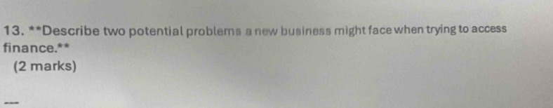 Describe two potential problems a new business might face when trying to access 
finance.** 
(2 marks) 
_