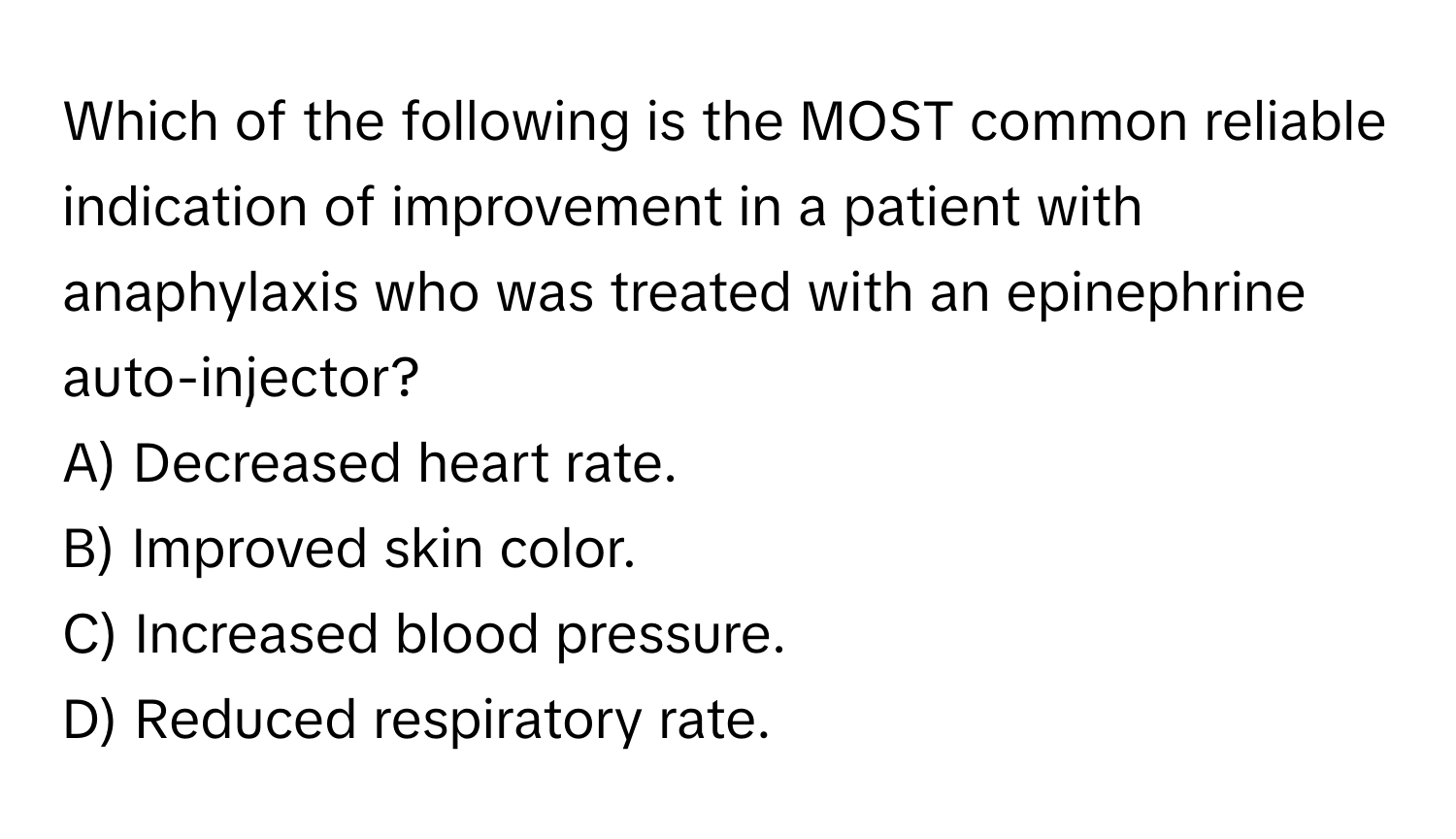 Which of the following is the MOST common reliable indication of improvement in a patient with anaphylaxis who was treated with an epinephrine auto-injector?

A) Decreased heart rate. 
B) Improved skin color. 
C) Increased blood pressure. 
D) Reduced respiratory rate.