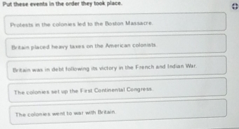 Put these events in the order they took place.
Protests in the colonies led to the Boston Massacre.
Britain placed heavy taxes on the American colonists
Britain was in debt following its victory in the French and Indian War.
The colonies set up the First Continental Congress.
The colonies went to war with Britain.