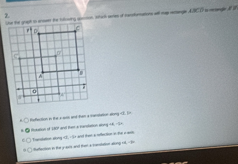 Use the graph to answer the following quention. Which series of transformations will map rectangle ABCD io rectangle A B
A Reflection in the x-axis and then a translation along <2, 1>.
B. a Rotation of 180° and then a translation along ∠ A ,-1>.
C Translation along <2, -1> and then a reflection in the x-axis.
D. Reflection in the y-axis and then a translation along <4, -3>