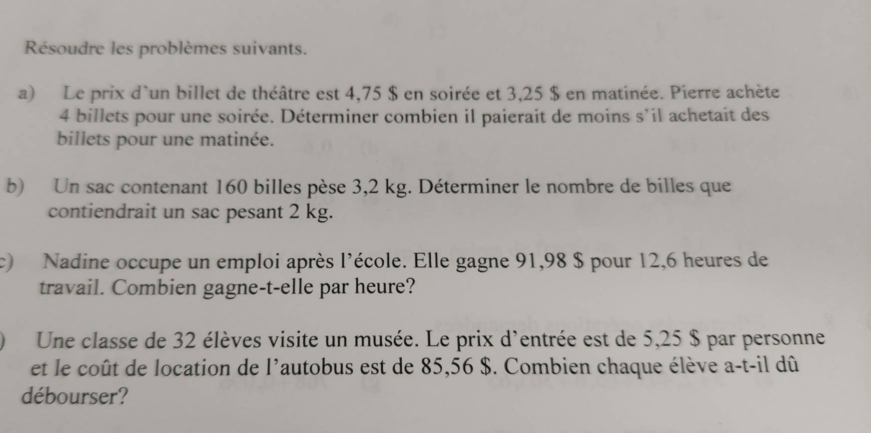 Résoudre les problèmes suivants. 
a) Le prix d'un billet de théâtre est 4,75 $ en soirée et 3,25 $ en matinée. Pierre achète
4 billets pour une soirée. Déterminer combien il paierait de moins s'il achetait des 
billets pour une matinée. 
b) Un sac contenant 160 billes pèse 3,2 kg. Déterminer le nombre de billes que 
contiendrait un sac pesant 2 kg. 
c) Nadine occupe un emploi après l'école. Elle gagne 91,98 $ pour 12,6 heures de 
travail. Combien gagne-t-elle par heure? 
Une classe de 32 élèves visite un musée. Le prix d'entrée est de 5,25 $ par personne 
et le coût de location de 1' autobus est de 85,56 $. Combien chaque élève a-t-il dû 
débourser?