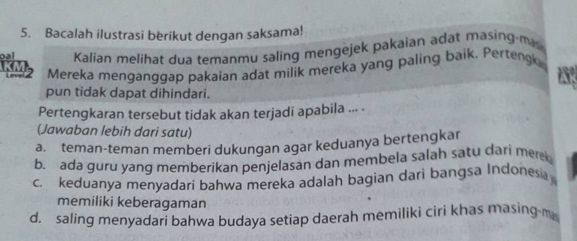 Bacalah ilustrasi berikut dengan saksama!
oal
Kalian melihat dua temanmu saling mengejek pakaian adat masing-ma
KM2 Mereka menganggap pakaian adat milik mereka yang paling baik. Perteng
190
Ap
pun tidak dapat dihindari.
Pertengkaran tersebut tidak akan terjadi apabila ... .
(Jawaban lebih dari satu)
a. teman-teman memberi dukungan agar keduanya bertengkar
b. ada guru yang memberikan penjelasan dan membela salah satu dari mer
c. keduanya menyadari bahwa mereka adalah bagian dari bangsa Indonesa
memiliki keberagaman
d. saling menyadari bahwa budaya setiap daerah memiliki ciri khas masing m