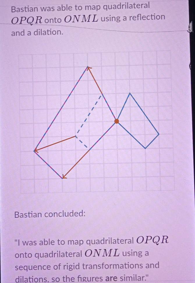 Bastian was able to map quadrilateral
OPQR onto ONML using a reflection 
and a dilation. 
Bastian concluded: 
"I was able to map quadrilateral OPQR
onto quadrilateral ONML using a 
sequence of rigid transformations and 
dilations, so the figures are similar."