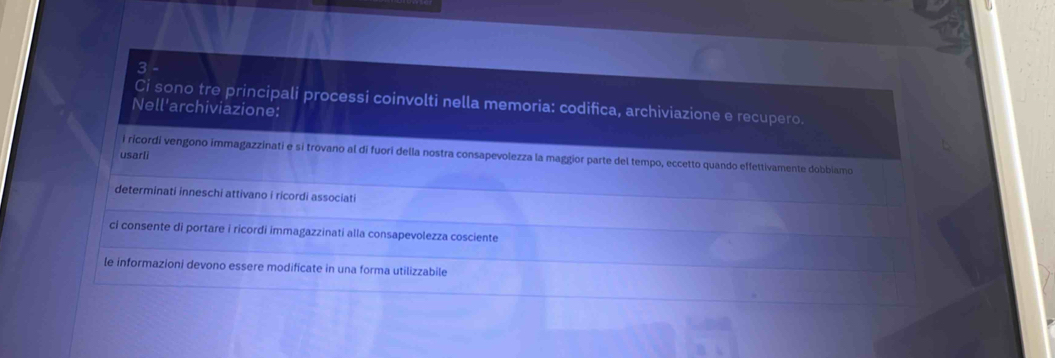 Ci sono tre principali processi coinvolti nella memoria: codifica, archiviazione e recupero.
Nell'archiviazione:
usarli
i ricordi vengono immagazzinati e si trovano al di fuori della nostra consapevolezza la maggior parte del tempo, eccetto quando effettivamente dobbiamo
determinati inneschi attivano i ricordi associati
ci consente di portare i ricordi immagazzinati alla consapevolezza cosciente
le informazioni devono essere modificate in una forma utilizzabile