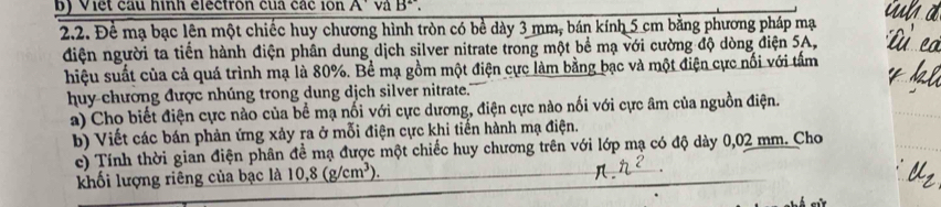 Viết cầu hình electron của các lon A va B. 
2.2. Để mạ bạc lên một chiếc huy chương hình tròn có bề dày 3 mm, bán kính 5 cm bằng phương pháp mạ 
điện người ta tiến hành điện phân dung dịch silver nitrate trong một bể mạ với cường độ dòng điện 5A, 
hiệu suất của cả quá trình mạ là 80%. Bể mạ gồm một điện cực làm bằng bạc và một điện cực nổi với tấm 
huy chương được nhúng trong dung dịch silver nitrate." 
a) Cho biết điện cực nào của bể mạ nổi với cực dương, điện cực nào nối với cực âm của nguồn điện. 
b) Viết các bán phản ứng xảy ra ở mỗi điện cực khi tiến hành mạ điện. 
c) Tính thời gian điện phân đề mạ được một chiếc huy chương trên với lớp mạ có độ dày 0,02 mm. Cho 
khối lượng riêng của bạc là 10,8(g/cm^3). 
.