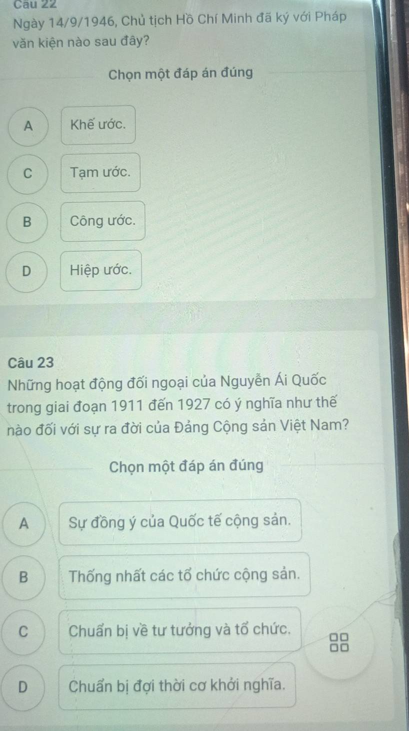 Ngày 14/9/1946, Chủ tịch Hồ Chí Minh đã ký với Pháp
văn kiện nào sau đây?
Chọn một đáp án đúng
A Khế ước.
C Tạm ước.
B Công ước.
D Hiệp ước.
Câu 23
Những hoạt động đối ngoại của Nguyễn Ái Quốc
trong giai đoạn 1911 đến 1927 có ý nghĩa như thế
nào đối với sự ra đời của Đảng Cộng sản Việt Nam?
Chọn một đáp án đúng
A Sự đồng ý của Quốc tế cộng sản.
B Thống nhất các tổ chức cộng sản.
C Chuẩn bị về tư tưởng và tổ chức.
D Chuẩn bị đợi thời cơ khởi nghĩa.