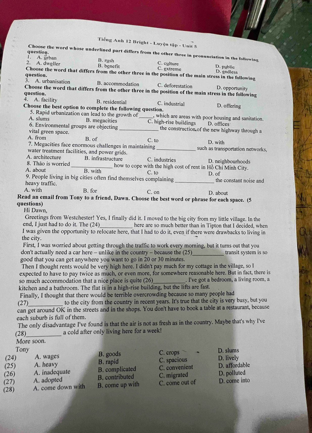 Tiếng Anh 12 Bright - Luyện tập - Unit 5
question.
Choose the word whose underlined part differs from the other three in pronunciation in the following
1. A. urban B. rush C. culture D. public
2. A. dweller B. benefit C. extreme D. endless
Choose the word that differs from the other three in the position of the main stress in the following
question.
3. A. urbanisation B. accommodation C. deforestation D. opportunity
Choose the word that differs from the other three in the position of the main stress in the following
question.
4. A. facility B. residential C. industrial D. offering
Choose the best option to complete the following question.
5. Rapid urbanization can lead to the growth of _, which are areas with poor housing and sanitation.
A. slums B. megacities C. high-rise buildings D. offices
6. Environmental groups are objecting _the construction of the new highway through a
vital green space.
A. from B. of C. to D. with
7. Megacities face enormous challenges in maintaining _such as transportation networks,
water treatment facilities, and power grids.
A. architecture B. infrastructure C. industries D. neighbourhoods
8. Thảo is worried _how to cope with the high cost of rent in Hồ Chí Minh City.
A. about B. with C. to D. of
9. People living in big cities often find themselves complaining_ the constant noise and
heavy traffic.
A. with B. for C. on D. about
Read an email from Tony to a friend, Dawn. Choose the best word or phrase for each space. (5
questions)
Hi Dawn,
Greetings from Westchester! Yes, I finally did it. I moved to the big city from my little village. In the
end, I just had to do it. The (24)_ here are so much better than in Tipton that I decided, when
I was given the opportunity to relocate here, that I had to do it, even if there were drawbacks to living in
the city.
First, I was worried about getting through the traffic to work every morning, but it turns out that you
don't actually need a car here - unlike in the country - because the (25)_ transit system is so
good that you can get anywhere you want to go in 20 or 30 minutes.
Then I thought rents would be very high here. I didn't pay much for my cottage in the village, so I
expected to have to pay twice as much, or even more, for somewhere reasonable here. But in fact, there is
so much accommodation that a nice place is quite (26)_ . I've got a bedroom, a living room, a
kitchen and a bathroom. The flat is in a high-rise building, but the lifts are fast.
Finally, I thought that there would be terrible overcrowding because so many people had
(27)_ to the city from the country in recent years. It's true that the city is very busy, but you
can get around OK in the streets and in the shops. You don't have to book a table at a restaurant, because
each suburb is full of them.
The only disadvantage I've found is that the air is not as fresh as in the country. Maybe that's why I've
(28)_ a cold after only living here for a week!
More soon.
Tony D. slums
C. crops
(24) A. wages B. goods D. lively
(25) A. heavy B. rapid C. spacious
(26) A. inadequate B. complicated C. convenient D. affordable
(27) A. adopted B. contributed C. migrated D. polluted
(28) A. come down with B. come up with C. come out of D. come into