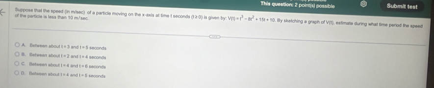 This question: 2 point(s) possible Submit test
Suppose that the speed (in m/sec) of a particle moving on the x-axis at time t seconds (t≥ 0)
of the particle is less than 10 m/sec. is given by: V(t)=t^3-8t^2+15t+10. By sketching a graph of V(t ), estimate during what time period the speed
A. Between about t=3 and t=5 seconds
B. Between about t=2 and t=4 seconds
C. Between aboul t=4 and t=6 seconds
D. Between about t=4 and t=5 seconds