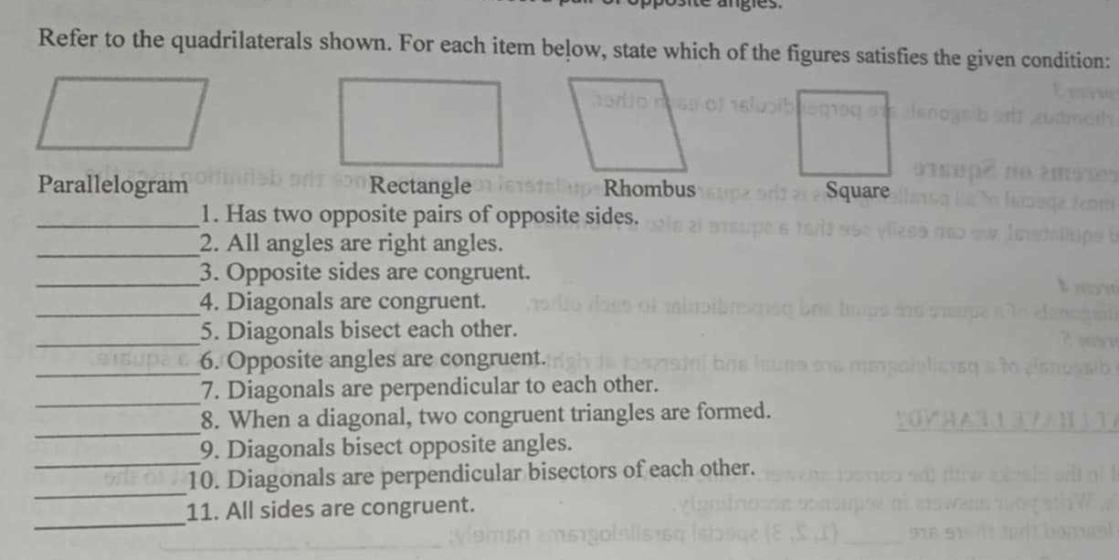 Refer to the quadrilaterals shown. For each item below, state which of the figures satisfies the given condition:
Parallelogram Rectangle Rhombus Square
_1. Has two opposite pairs of opposite sides.
_2. All angles are right angles.
_3. Opposite sides are congruent.
_4. Diagonals are congruent.
_
5. Diagonals bisect each other.
_
6. Opposite angles are congruent.
_
7. Diagonals are perpendicular to each other.
_
8. When a diagonal, two congruent triangles are formed.
_
9. Diagonals bisect opposite angles.
_
10. Diagonals are perpendicular bisectors of each other.
_
11. All sides are congruent.