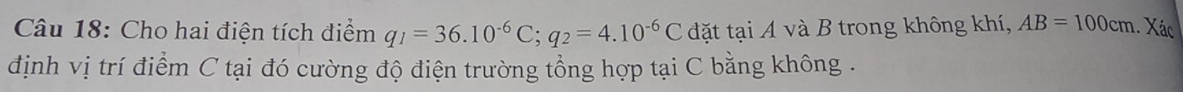 Cho hai điện tích điểm q_1=36.10^(-6)C; q_2=4.10^(-6)C đặt tại A và B trong không khí, AB=100cm. Xác 
định vị trí điểm C tại đó cường độ điện trường tổng hợp tại C bằng không .