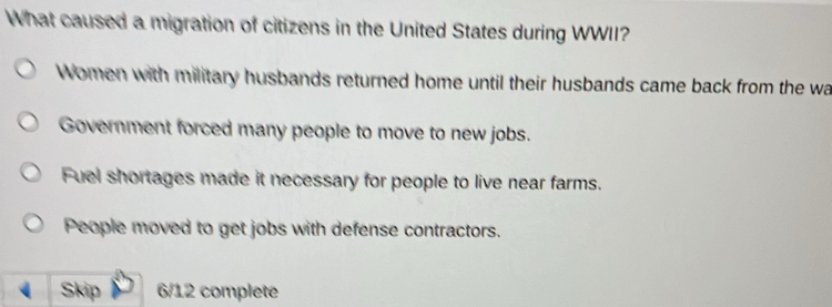 What caused a migration of citizens in the United States during WWII?
Women with military husbands returned home until their husbands came back from the wa
Government forced many people to move to new jobs.
Fuel shortages made it necessary for people to live near farms.
People moved to get jobs with defense contractors.
Skip 6/12 complete